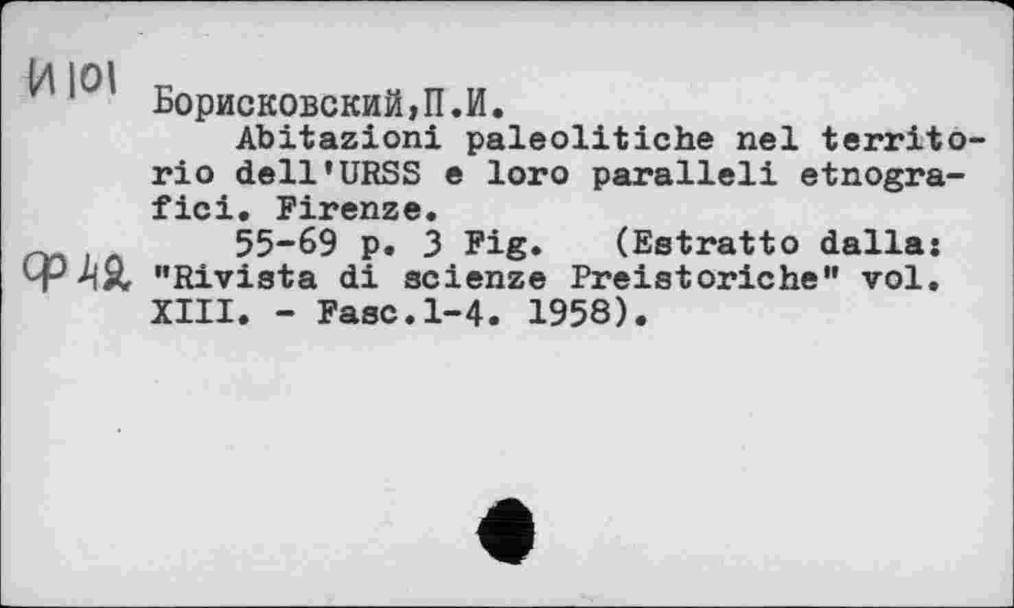 ﻿Борисковский,П.И.
Abitazioni paleolitiche nel territo rio dell’URSS e loro parallel! etnogra-fici. Firenze.
л 55-69 p. 3 Fig. (Estratto dallaj ЧРМ, ’’Rivista di scienze Preistoriche” vol. XIII. - Fase.1-4. 1958).